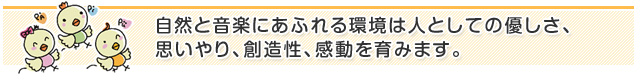 自然と音楽にあふれる環境は人としての優しさ、思いやり、創造性、感動を育みます。